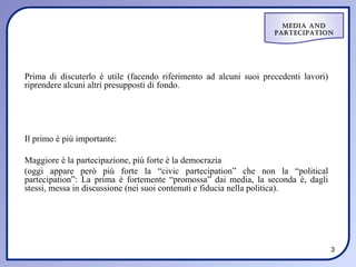 Media and
                                                                   ParteciPation




Prima di discuterlo è utile (facendo riferimento ad alcuni suoi precedenti lavori)
riprendere alcuni altri presupposti di fondo.




Il primo è più importante:

Maggiore è la partecipazione, più forte è la democrazia
(oggi appare però più forte la “civic partecipation” che non la “political
partecipation”: La prima è fortemente “promossa” dai media, la seconda è, dagli
stessi, messa in discussione (nei suoi contenuti e fiducia nella politica).




                                                                                     3
 