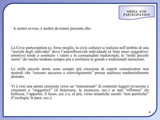 Media and
                                                                        ParteciPation




 A nostro avviso, è inoltre da tenere presente che:



La Civic partecipation (o, forse meglio, la civic culture) si realizza nell’ambito di una
“società degli individui” dove l’autoriflessività individuale (a forte tasso soggettivo-
emotivo) tende a sostituire i valori e le consuetudini tradizionali; le “mille piccole
storie” dei media tendono sempre più a sostituire le grandi e tradizionali narrazioni.

Le mille piccole storie sono sempre più creazione di esperti comunicatori non
neutrali che “cercano successo e coinvolgimento” presso audience tendenzialmente
distratte.

Vi è così una spinta crescente verso un “mainstream” di contenuti leggeri (evasione e
consumi) o “soggettive” (il benessere, la sicurezza, ecc.) se non “effimere” (la
bellezza, l’apparire, il lusso, ecc.) o, al più, verso tematiche sociali “non partitiche”
(l’ecologia, la pace, ecc.).


                                                                                        4
 