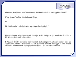Media and
                                                                          ParteciPation



In questa prospettiva, in estrema sintesi, resta di attualità la contrapposizione tra:

i “performer”-skilled (the informed élites)

vs.

i fruitori passivi e dis-informati (the entertained majority)



I primi tendono ad aumentare con il tempo (dalla loro parte giocano le variabili età e
istruzione), i secondi a diminuire.

Il “digital divide” assumerà nuove aspetti (ad esempio tra chi sarà capace solo di
“operazioni-utilizzi” elementari in Net (scrivere-ricevere messaggi) e chi invece
diventerà produttore di “user-generated-content” e non solo utilizzatore.



                                                                                         6
 