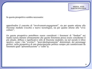 Media and
                                                                          ParteciPation




In questa prospettiva sembra necessario:


approfondire il concetto di “involvement-engagement”, sia per quanto attiene alla
fruizione mediale (vecchie e nuove tecnologie), sia per quanto attiene alla “civic
culture”;

(in questa prospettiva potrebbero essere considerati i fenomeni di “fandom” nei
media (senza ritenere erroneamente che questo fenomeno possa essere considerato il
più attuale, diffuso e significativo stile di fruizione mediale), sia nel sociale (i tifosi
sportivi, come i fan “a-critici”, “post-ideologicamente” determinati, dei personaggi
politici, nella prospettiva di una partecipazione politica sempre più caratterizzata da
fenomeni quali “personificazione” e “culto”)).




                                                                                          8
 