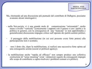 Media and
                                                                        ParteciPation



Ma, ritornando ad una discussione più puntuale del contributo di Dalhgren, possiamo
   avanzare alcuni interrogativi:


- nella Net-society vi è una grande mole di comunicazione “orizzontale”, molto
    meno a livello “verticale” (concernente i rapporti con il potere o con i partiti e la
    politica in genere), con la conseguenza di una “mancata” (o non approfondita e
    generalizzata) discussione-impegno critico sull’operato dei partiti-uomini politici;

-    il passaggio dalla mobilitazione (in cui essi possono avere forte potere) alla
    partecipazione non è scontato;

-    non è detto che, dopo la mobilitazione, si realizzi una successiva forte spinta ad
    una conseguente azione (social or political agency);

- la mobilitazione anche “rapida ed efficace” non sempre produce una collettiva
    costruzione di “sense meaning” (cioè valutazioni seguite da conseguenti impegni
    allo scopo di contribuire a capire-risolvere i problemi comuni e/o politici).

                                                                                        9
 