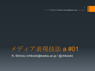 メディア表現技法 a #01 N. Shimizu (chikoski@kaetsu.ac.jp / @chikoski) 2011/04/18 メディア表現技法a / N. Shimizu (chikoski@kaetsu.ac.jp) 1 