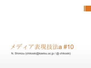 メディア表現技法a #10 N. Shimizu (chikoski@kaetsu.ac.jp / @ chikoski) 
