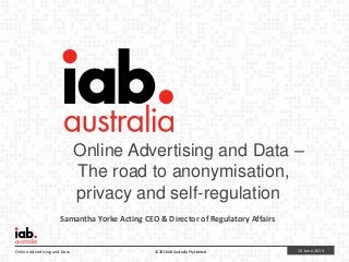 13 June 2013Online Advertising and Data © 2013 IAB Australia Pty Limited
Online Advertising and Data –
The road to anonymisation,
privacy and self-regulation
Samantha Yorke Acting CEO & Director of Regulatory Affairs
 