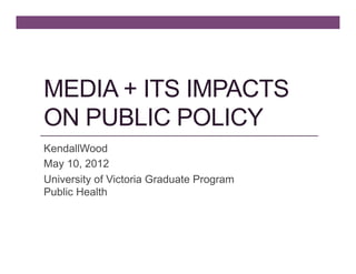 MEDIA + ITS IMPACTS
ON PUBLIC POLICY
KendallWood
May 10, 2012
University of Victoria Graduate Program
Public Health
 