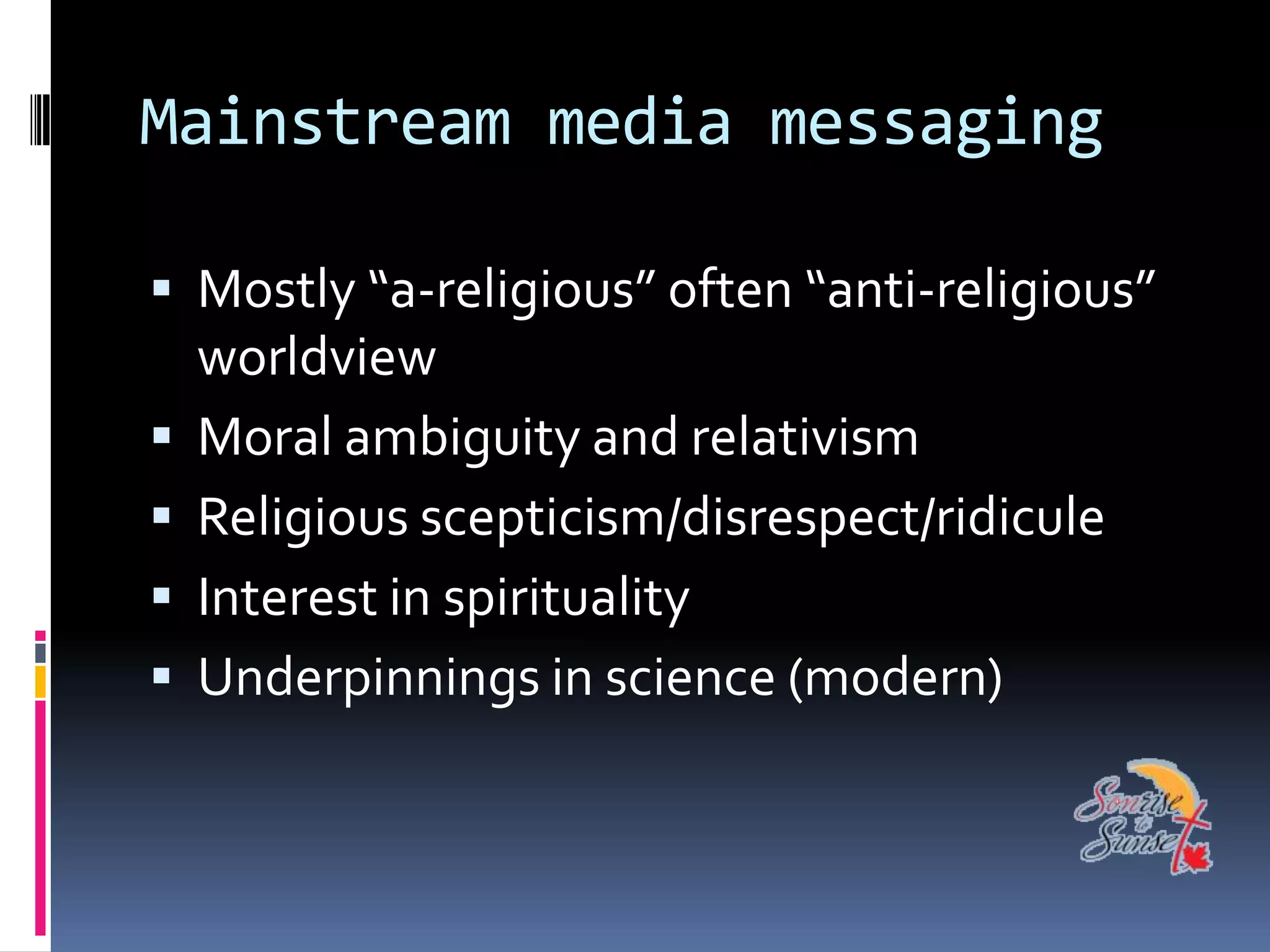 Mainstream media messaging

 Mostly “a-religious” often “anti-religious”
    worldview
   Moral ambiguity and relativism
   Religious scepticism/disrespect/ridicule
   Interest in spirituality
   Underpinnings in science (modern)
 