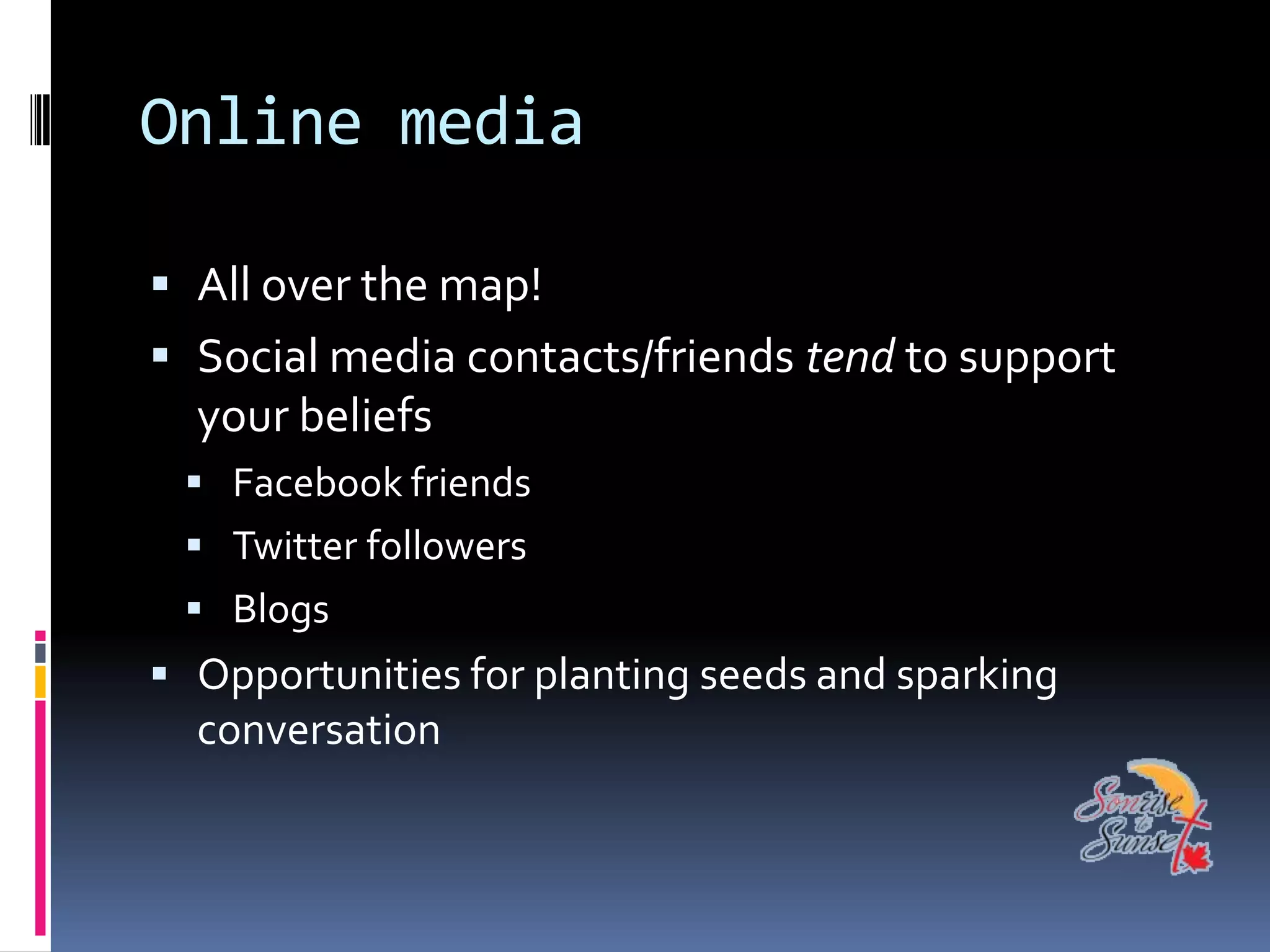 Online media

 All over the map!
 Social media contacts/friends tend to support
  your beliefs
  Facebook friends
  Twitter followers
  Blogs
 Opportunities for planting seeds and sparking
  conversation
 