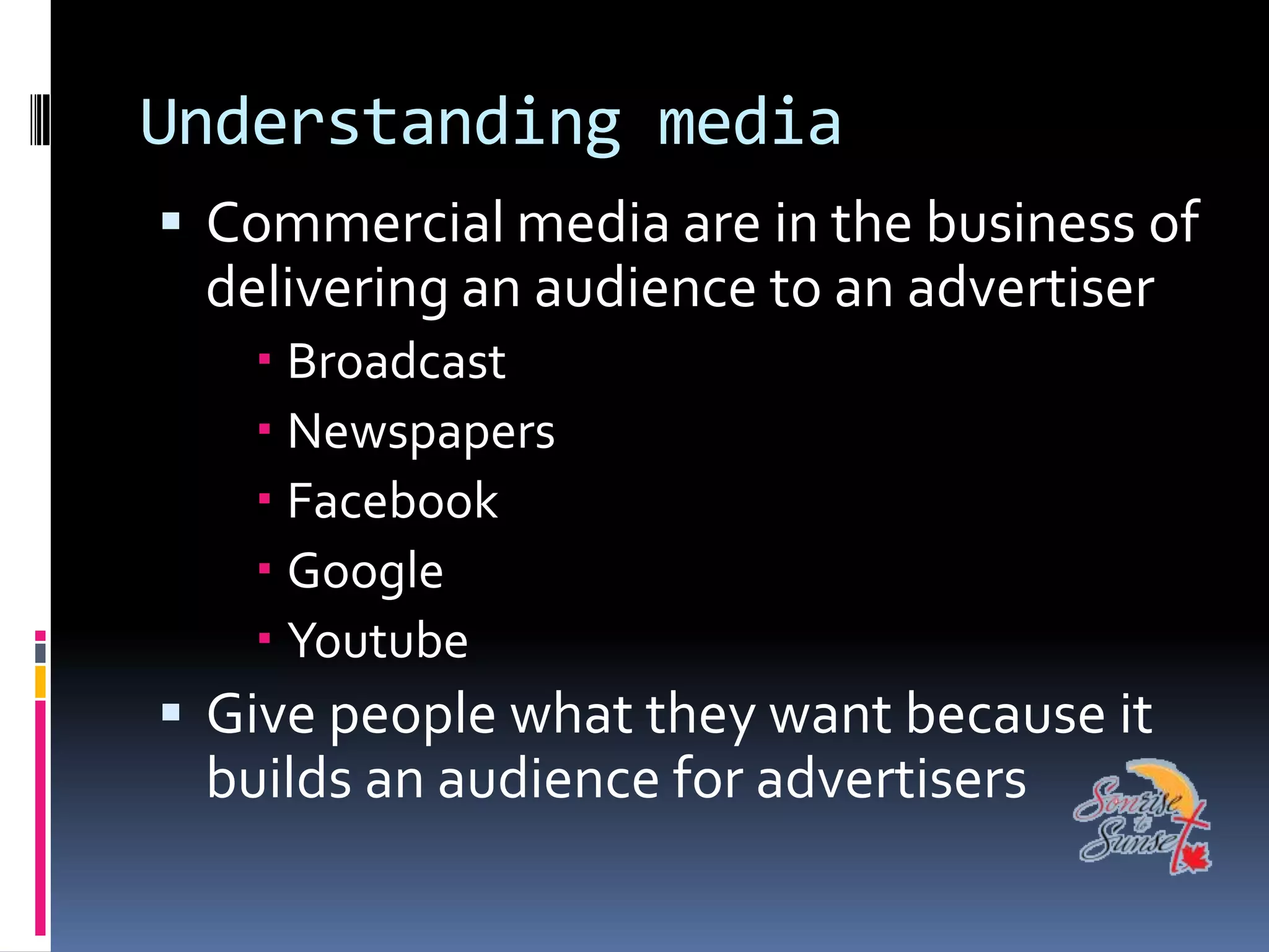 Understanding media
 Commercial media are in the business of
 delivering an audience to an advertiser
    Broadcast
    Newspapers
    Facebook
    Google
    Youtube
 Give people what they want because it
 builds an audience for advertisers
 