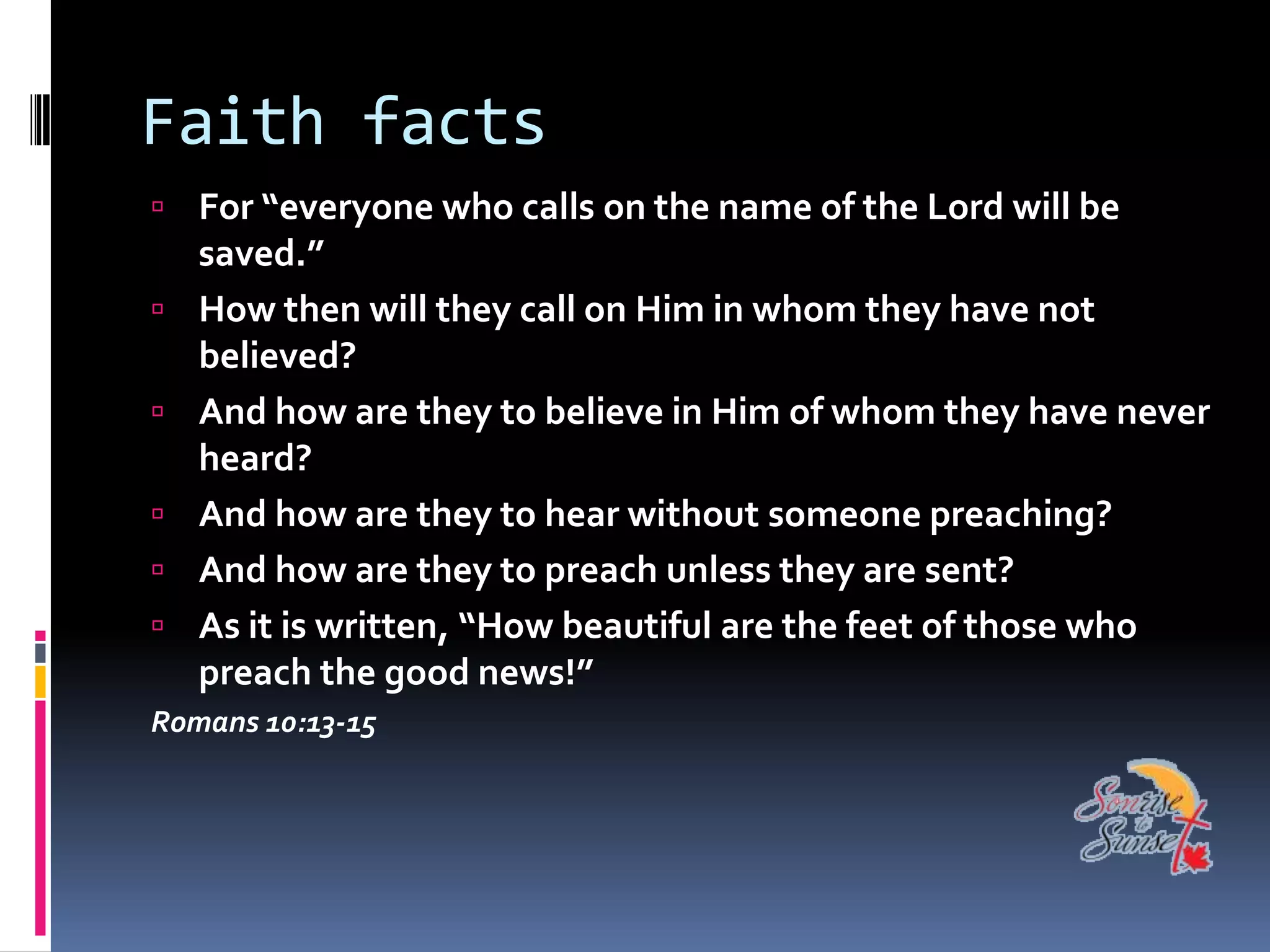 Faith facts
 For “everyone who calls on the name of the Lord will be
    saved.”
   How then will they call on Him in whom they have not
    believed?
   And how are they to believe in Him of whom they have never
    heard?
   And how are they to hear without someone preaching?
   And how are they to preach unless they are sent?
   As it is written, “How beautiful are the feet of those who
    preach the good news!”
Romans 10:13-15
 