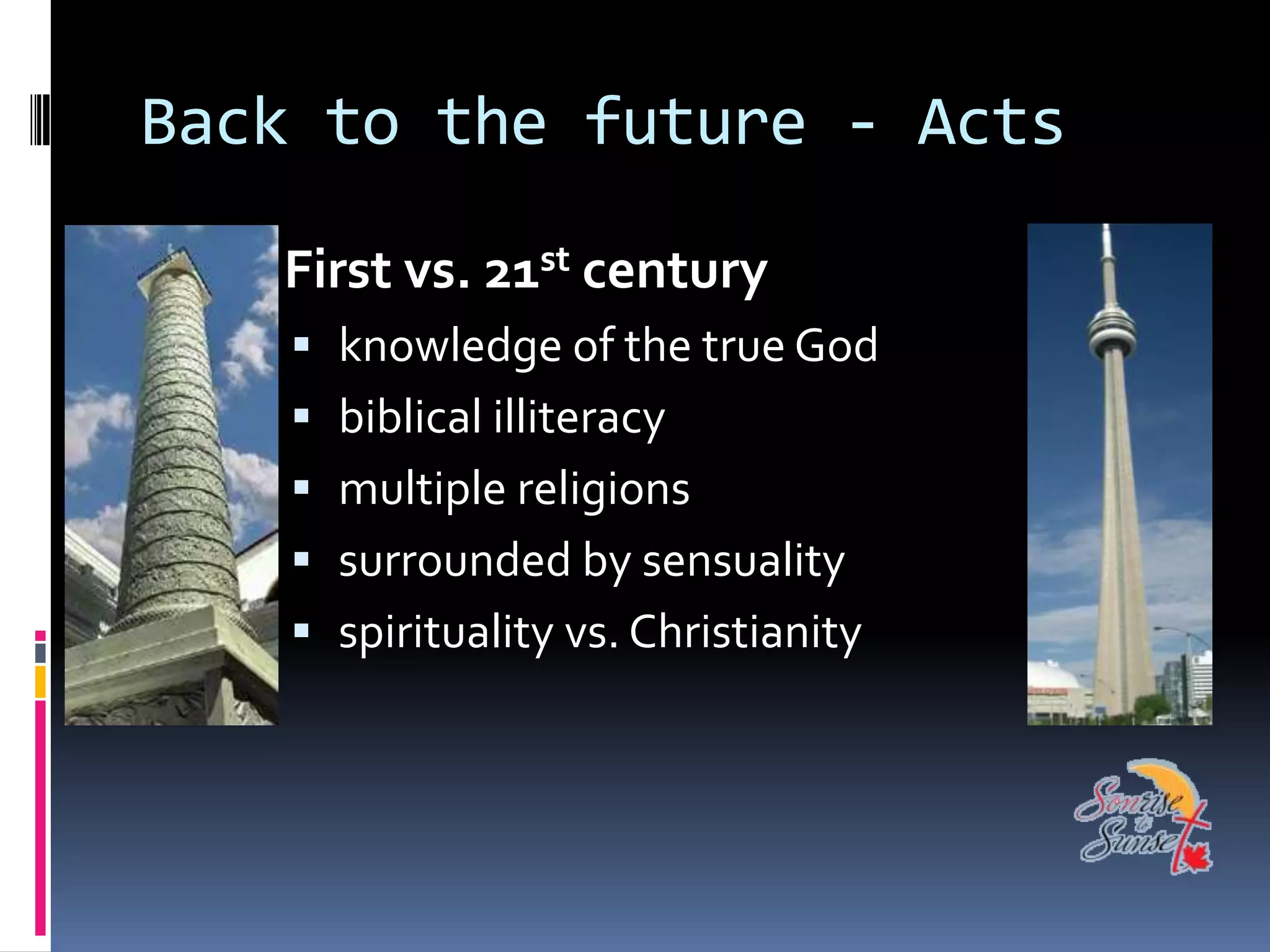 Back to the future - Acts

   First vs. 21st century
     knowledge of the true God
     biblical illiteracy
     multiple religions
     surrounded by sensuality
     spirituality vs. Christianity
 