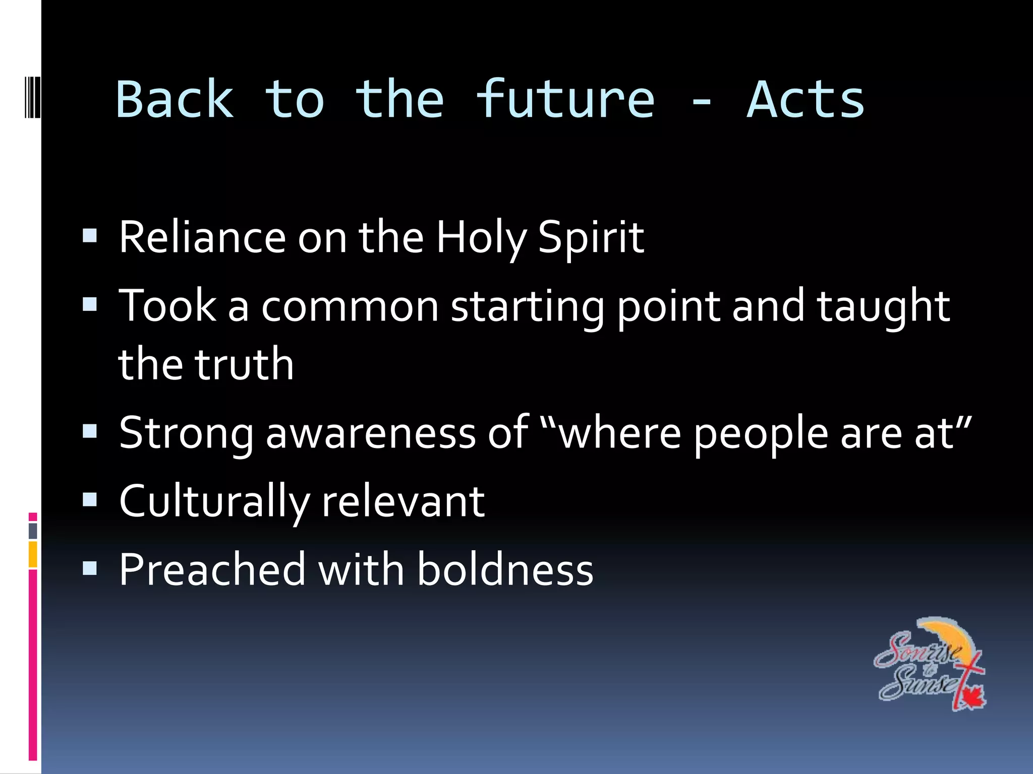 Back to the future - Acts

 Reliance on the Holy Spirit
 Took a common starting point and taught
  the truth
 Strong awareness of “where people are at”
 Culturally relevant
 Preached with boldness
 