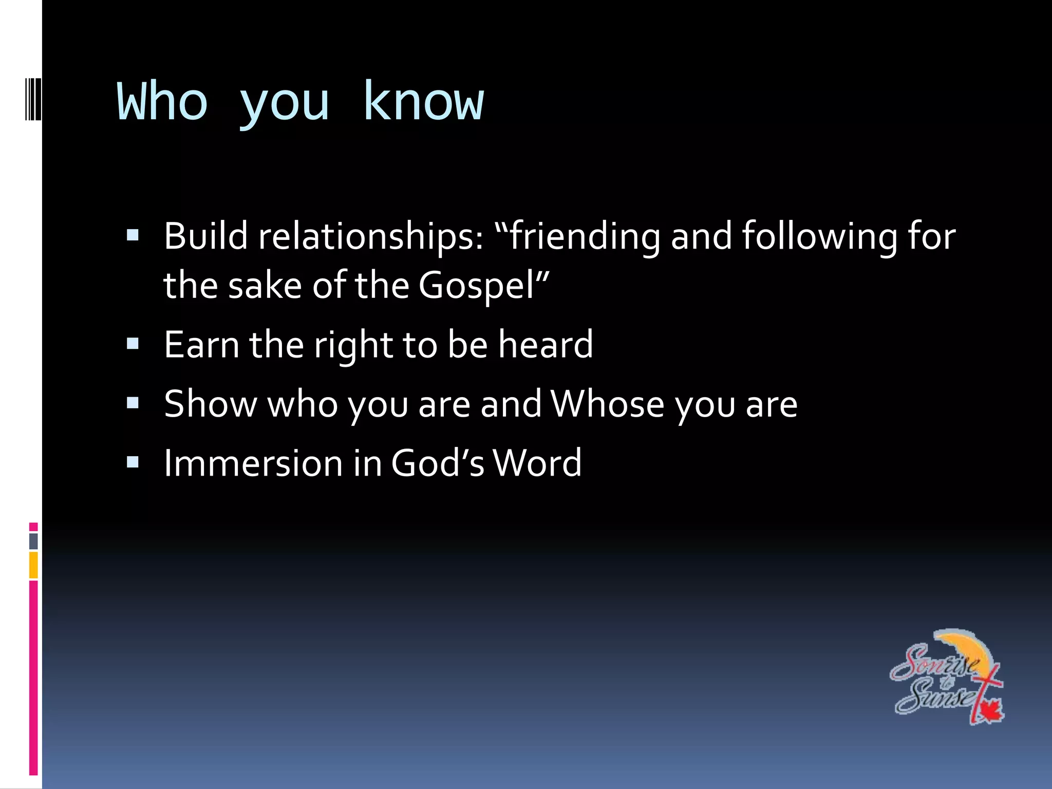 Who you know

 Build relationships: “friending and following for
  the sake of the Gospel”
 Earn the right to be heard
 Show who you are and Whose you are
 Immersion in God’s Word
 