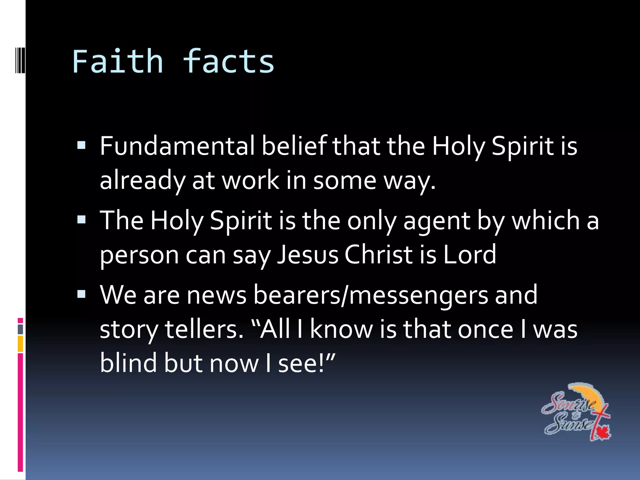 Faith facts

 Fundamental belief that the Holy Spirit is
  already at work in some way.
 The Holy Spirit is the only agent by which a
  person can say Jesus Christ is Lord
 We are news bearers/messengers and
  story tellers. “All I know is that once I was
  blind but now I see!”
 