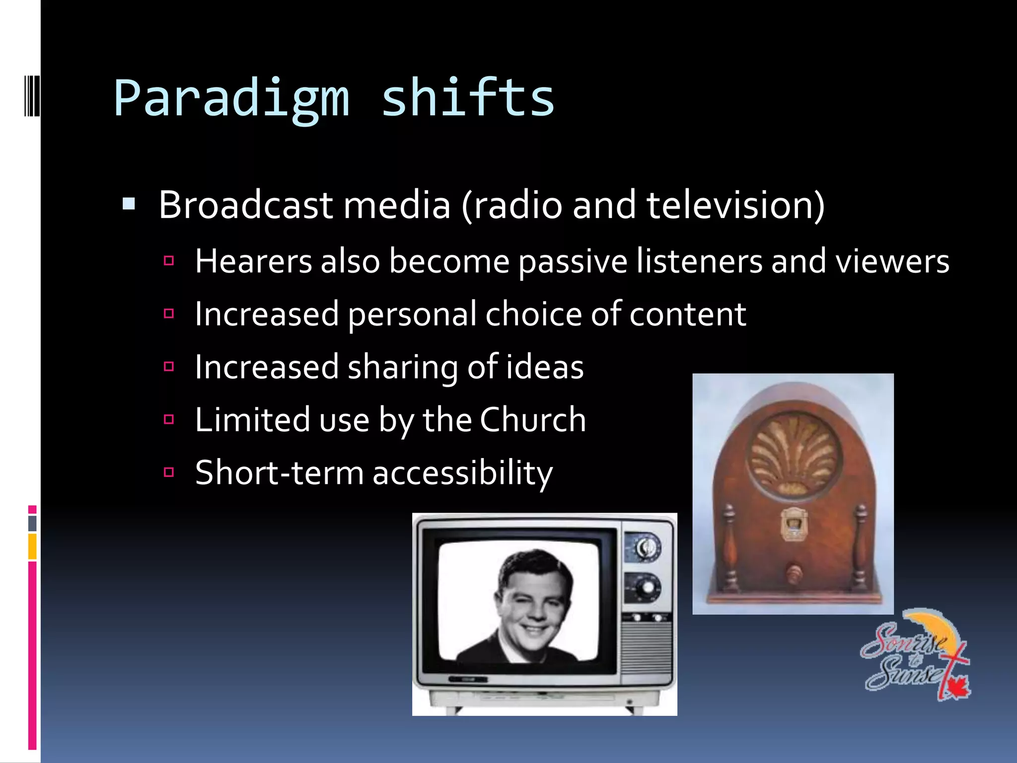 Paradigm shifts
 Broadcast media (radio and television)
   Hearers also become passive listeners and viewers
   Increased personal choice of content
   Increased sharing of ideas
   Limited use by the Church
   Short-term accessibility
 