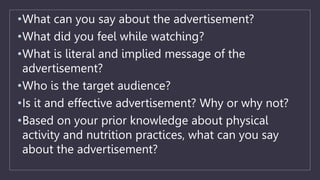 •What can you say about the advertisement?
•What did you feel while watching?
•What is literal and implied message of the
advertisement?
•Who is the target audience?
•Is it and effective advertisement? Why or why not?
•Based on your prior knowledge about physical
activity and nutrition practices, what can you say
about the advertisement?
 