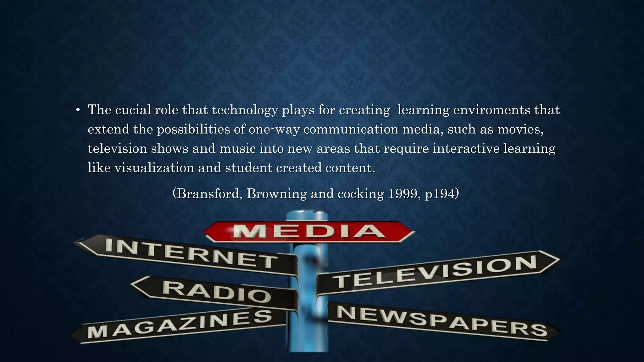• The cucial role that technology plays for creating learning enviroments that
extend the possibilities of one-way communication media, such as movies,
television shows and music into new areas that require interactive learning
like visualization and student created content.
(Bransford, Browning and cocking 1999, p194)
 