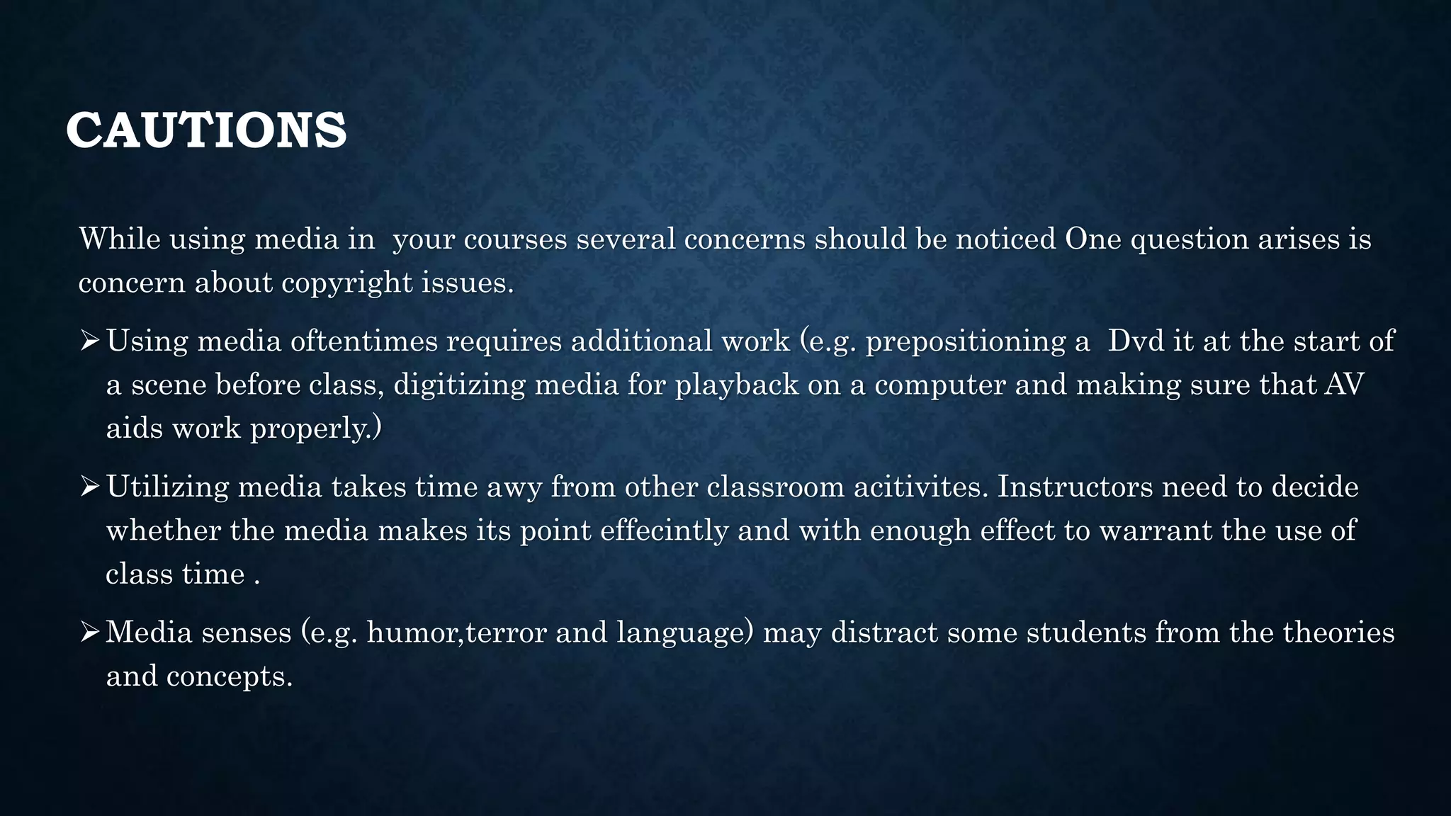CAUTIONS
While using media in your courses several concerns should be noticed One question arises is
concern about copyright issues.
Using media oftentimes requires additional work (e.g. prepositioning a Dvd it at the start of
a scene before class, digitizing media for playback on a computer and making sure that AV
aids work properly.)
Utilizing media takes time awy from other classroom acitivites. Instructors need to decide
whether the media makes its point effecintly and with enough effect to warrant the use of
class time .
Media senses (e.g. humor,terror and language) may distract some students from the theories
and concepts.
 