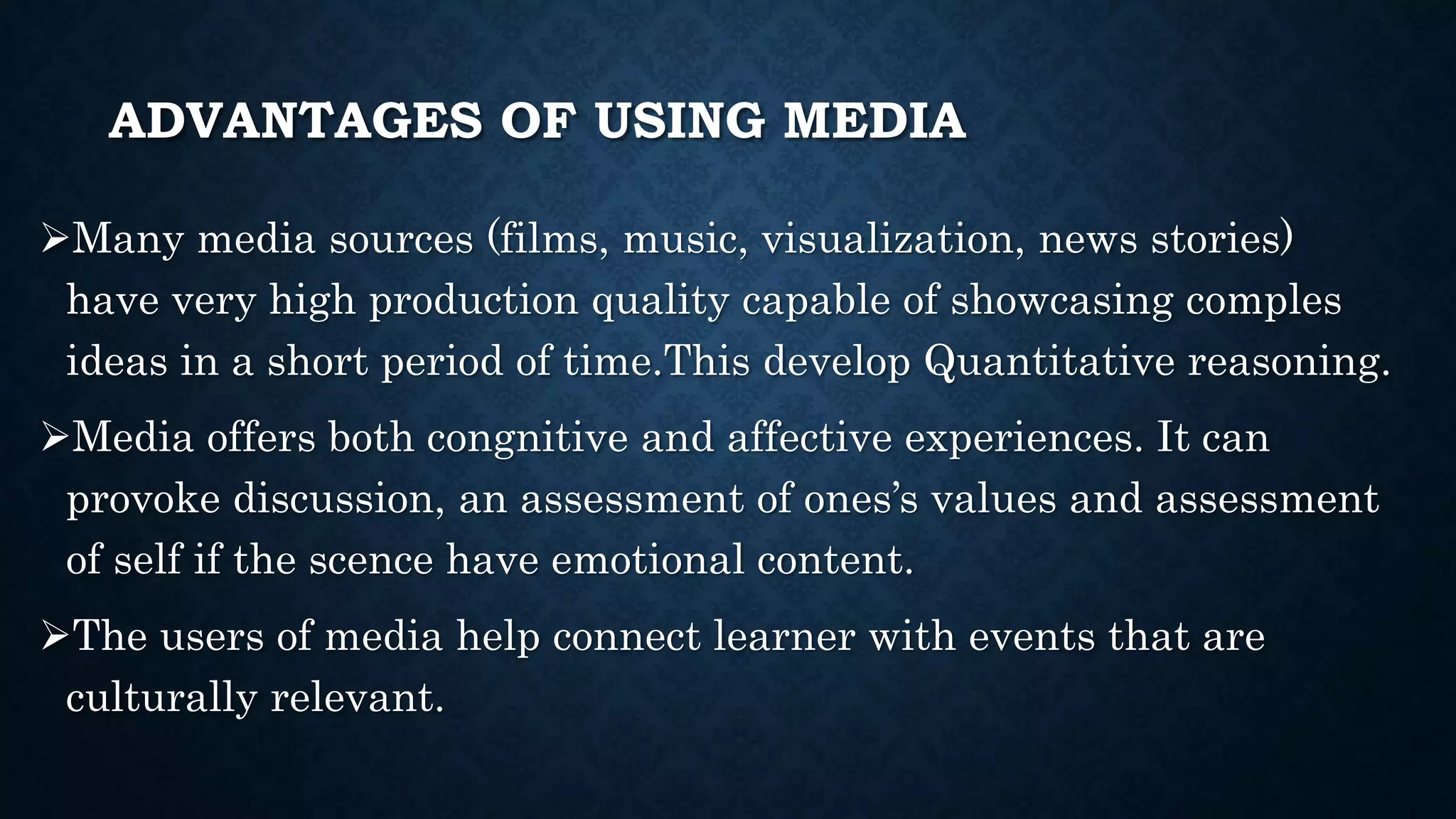 ADVANTAGES OF USING MEDIA
Many media sources (films, music, visualization, news stories)
have very high production quality capable of showcasing comples
ideas in a short period of time.This develop Quantitative reasoning.
Media offers both congnitive and affective experiences. It can
provoke discussion, an assessment of ones’s values and assessment
of self if the scence have emotional content.
The users of media help connect learner with events that are
culturally relevant.
 