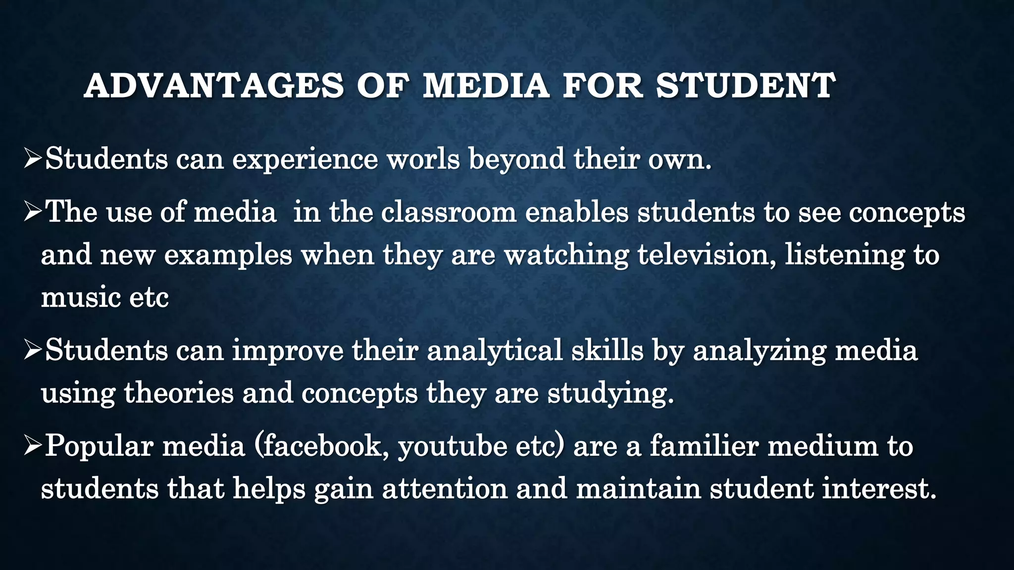 ADVANTAGES OF MEDIA FOR STUDENT
Students can experience worls beyond their own.
The use of media in the classroom enables students to see concepts
and new examples when they are watching television, listening to
music etc
Students can improve their analytical skills by analyzing media
using theories and concepts they are studying.
Popular media (facebook, youtube etc) are a familier medium to
students that helps gain attention and maintain student interest.
 