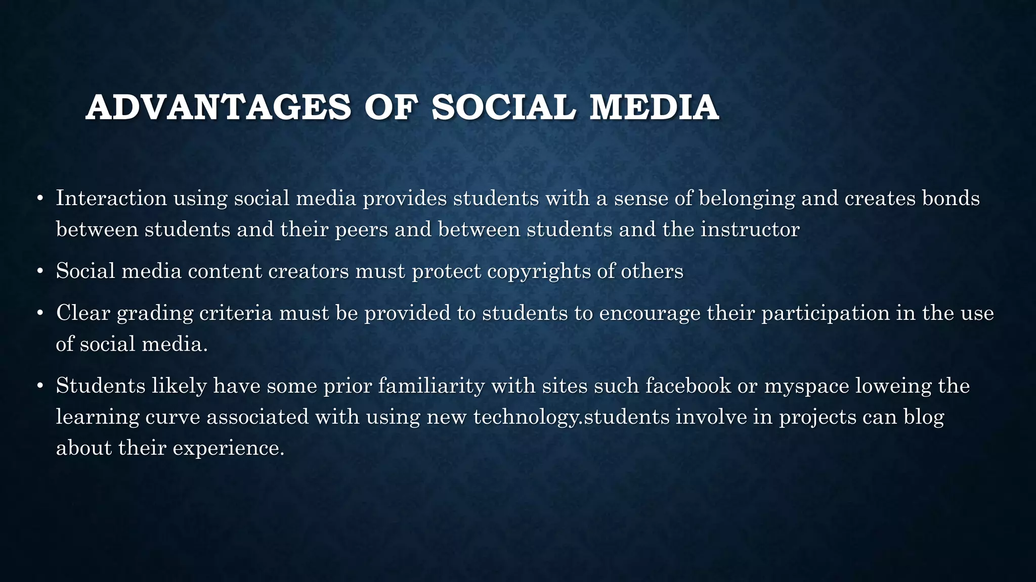 ADVANTAGES OF SOCIAL MEDIA
• Interaction using social media provides students with a sense of belonging and creates bonds
between students and their peers and between students and the instructor
• Social media content creators must protect copyrights of others
• Clear grading criteria must be provided to students to encourage their participation in the use
of social media.
• Students likely have some prior familiarity with sites such facebook or myspace loweing the
learning curve associated with using new technology.students involve in projects can blog
about their experience.
 