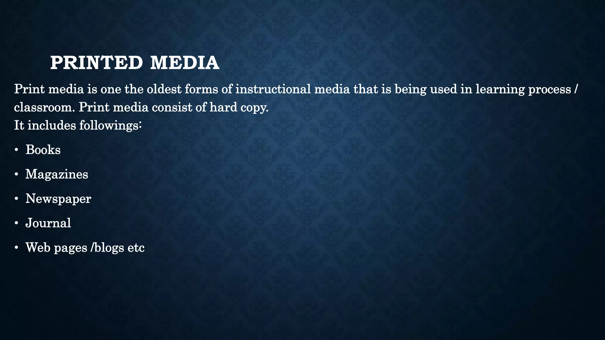 PRINTED MEDIA
Print media is one the oldest forms of instructional media that is being used in learning process /
classroom. Print media consist of hard copy.
It includes followings:
• Books
• Magazines
• Newspaper
• Journal
• Web pages /blogs etc
 
