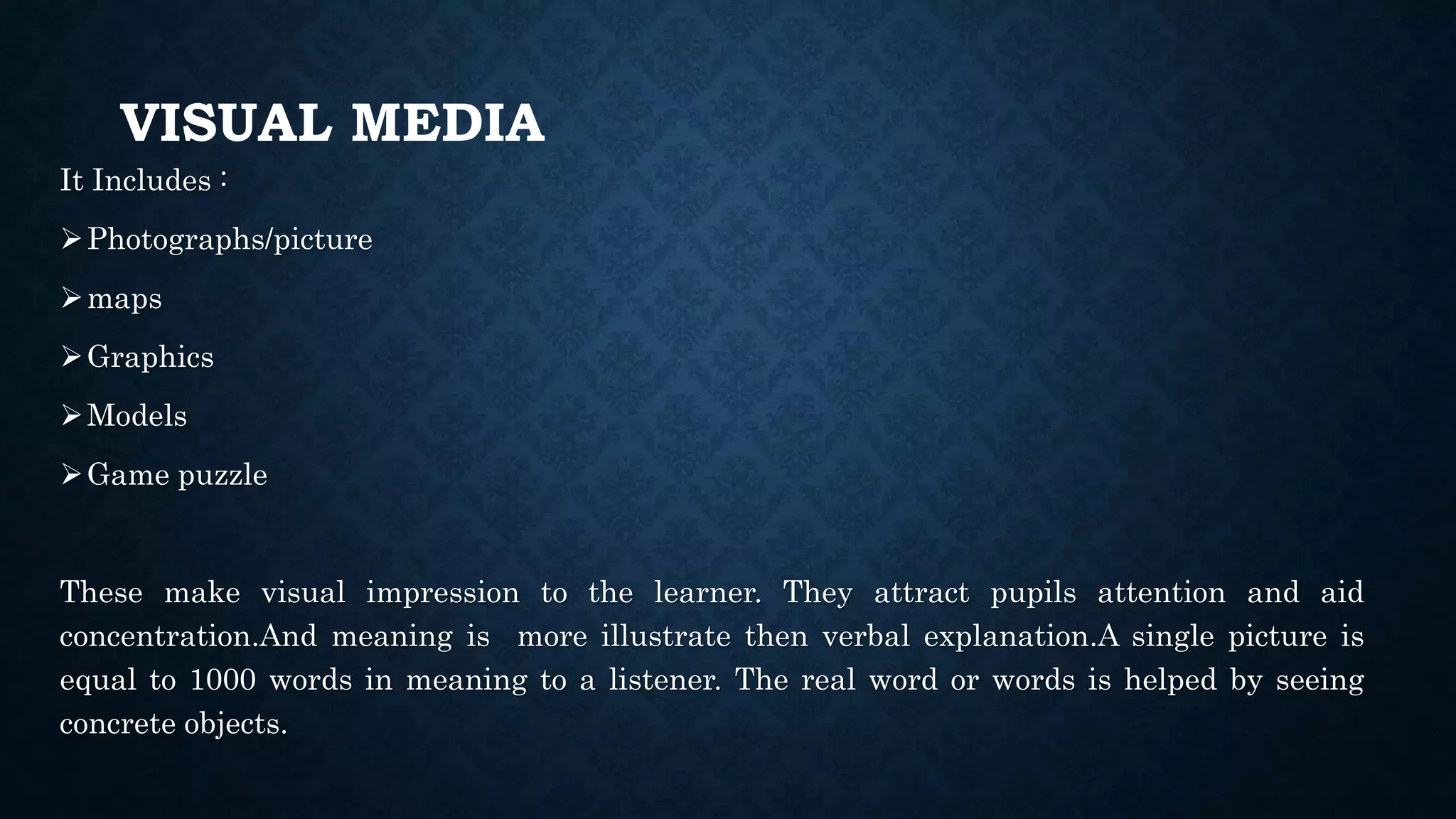 VISUAL MEDIA
It Includes :
Photographs/picture
maps
Graphics
Models
Game puzzle
These make visual impression to the learner. They attract pupils attention and aid
concentration.And meaning is more illustrate then verbal explanation.A single picture is
equal to 1000 words in meaning to a listener. The real word or words is helped by seeing
concrete objects.
 