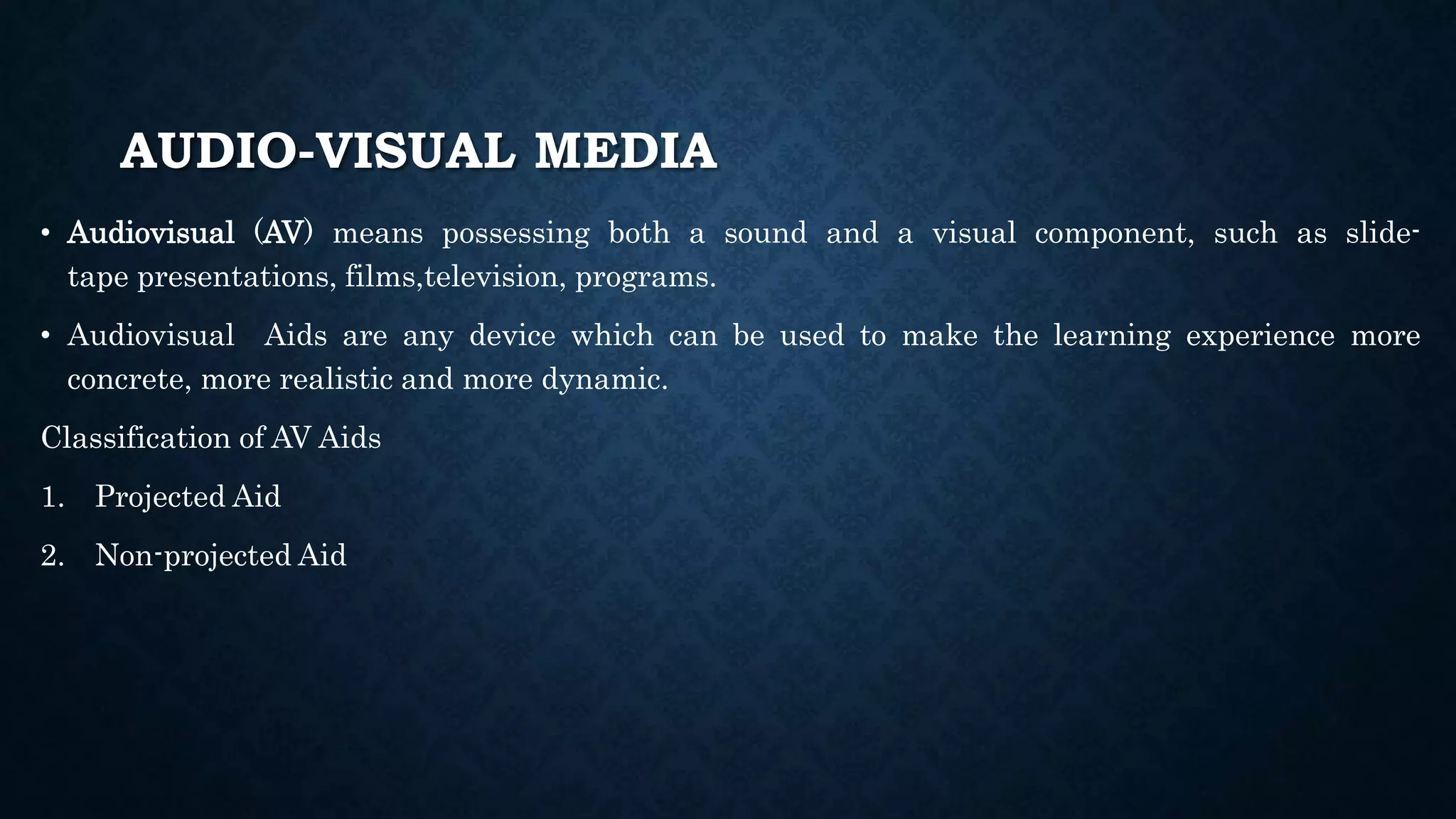 AUDIO-VISUAL MEDIA
• Audiovisual (AV) means possessing both a sound and a visual component, such as slide-
tape presentations, films,television, programs.
• Audiovisual Aids are any device which can be used to make the learning experience more
concrete, more realistic and more dynamic.
Classification of AV Aids
1. Projected Aid
2. Non-projected Aid
 