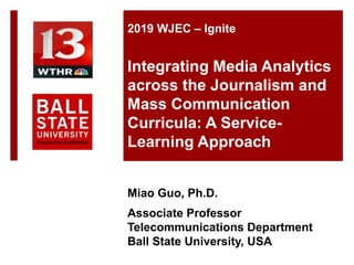 Miao Guo, Ph.D.
Associate Professor
Telecommunications Department
Ball State University, USA
2019 WJEC – Ignite
Integrating Media Analytics
across the Journalism and
Mass Communication
Curricula: A Service-
Learning Approach
 
