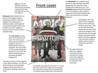 Front cover
Puff says ‘free CD’
makes the consumer
feel that they are getting
a good deal and may
persuade them to buy
the magazine.
Led Zeppelin are in the
center of the magazine,
they are the main focus.
They are very iconic. They
are the first thing that
people will see when they
look at the magazine and
because they are very well
known consumers will be
likely to buy the magazine.
They use direct mode of
address which creates a
relationship with the
reader.
The main kicker says the
name of the band on the
front. This is the typical
code and convention of a
magazine and so it is
following the norms of a
magazine. The main kicker
is in very bold writing and
stands out very much. The
white writing stands out
the black and white
background.
The Masthead is in a large font and
stands out over the black and white
background. The title has a drop
shadow which adds focus to it. The
masthead appears behind the people
on the front which is often used on
magazines and therefore follows the
codes and conventions of a typical
magazine.
Pull quote taken directly from an
article in the magazine gives a
sneak peak of what's inside the
magazine The pull quote is a
statement about something that
is overwhelming and readers may
be likely to buy the magazine
because they ant to know what is
overwhelming.
The word ‘exclusive’
gives the magazine
exclusivity and will
persuade the reader
to buy the magazine
because they want to
be involved in the
exclusivity.
The colour scheme of the magazine
is red, white and black. The red and
white stands out over the black
magazine. Black and white has
connotations of being classic and
iconic
Led Zeppelin look powerful in this shot. It is a long
shot and is taken from a slight worms eye angle.
This makes them look like they are standing over
the audience which makes them look influential.
 