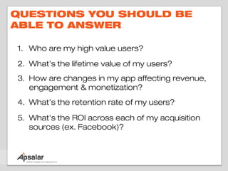 QUESTIONS YOU SHOULD BE
ABLE TO ANSWER

1. Who are my high value users?

2. What’s the lifetime value of my users?
3. How are changes in my app affecting revenue,
   engagement & monetization?
4. What’s the retention rate of my users?

5. What’s the ROI across each of my acquisition
   sources (ex. Facebook)?
 