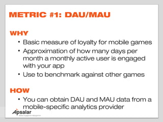 METRIC #1: DAU/MAU

WHY
 • Basic measure of loyalty for mobile games
 • Approximation of how many days per
   month a monthly active user is engaged
   with your app
 • Use to benchmark against other games

HOW
 • You can obtain DAU and MAU data from a
   mobile-specific analytics provider
 