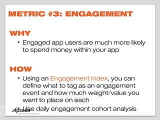 METRIC #3: ENGAGEMENT

WHY
 • Engaged app users are much more likely
   to spend money within your app


HOW
 • Using an Engagement Index, you can
   define what to tag as an engagement
   event and how much weight/value you
   want to place on each
 • Use daily engagement cohort analysis
 