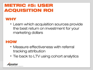 METRIC #5: USER
ACQUISITION ROI

WHY
 • Learn which acquisition sources provide
   the best return on investment for your
   marketing dollars

HOW
 • Measure effectiveness with referral
   tracking attribution
 • Tie back to LTV using cohort analytics
 