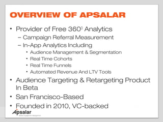 OVERVIEW OF APSALAR
• Provider of Free 360O Analytics
  – Campaign Referral Measurement
  – In-App Analytics Including
     •   Audience Management & Segmentation
     •   Real Time Cohorts
     •   Real Time Funnels
     •   Automated Revenue And LTV Tools
• Audience Targeting & Retargeting Product
  In Beta
• San Francisco-Based
• Founded in 2010, VC-backed
 
