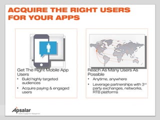 ACQUIRE THE RIGHT USERS
FOR YOUR APPS




 Get The Right Mobile App       Reach As Many Users As
 Users                          Possible
 •   Build highly targeted      •   Anytime, anywhere
     audiences                  •   Leverage partnerships with 3rd
 •   Acquire paying & engaged       party exchanges, networks,
     users                          RTB platforms
 