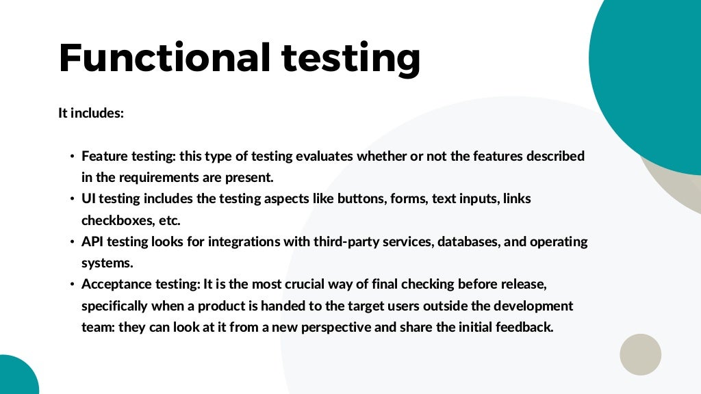 Functional testing
It includes:
• Feature testing: this type of testing evaluates whether or not the features described
in the requirements are present.
• UI testing includes the testing aspects like buttons, forms, text inputs, links
checkboxes, etc.
• API testing looks for integrations with third-party services, databases, and operating
systems.
• Acceptance testing: It is the most crucial way of final checking before release,
specifically when a product is handed to the target users outside the development
team: they can look at it from a new perspective and share the initial feedback.
 