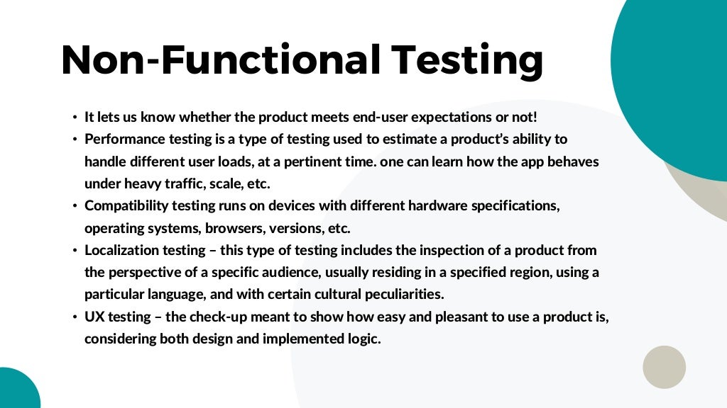Non-Functional Testing
• It lets us know whether the product meets end-user expectations or not!
• Performance testing is a type of testing used to estimate a product’s ability to
handle different user loads, at a pertinent time. one can learn how the app behaves
under heavy traffic, scale, etc.
• Compatibility testing runs on devices with different hardware specifications,
operating systems, browsers, versions, etc.
• Localization testing – this type of testing includes the inspection of a product from
the perspective of a specific audience, usually residing in a specified region, using a
particular language, and with certain cultural peculiarities.
• UX testing – the check-up meant to show how easy and pleasant to use a product is,
considering both design and implemented logic.
 