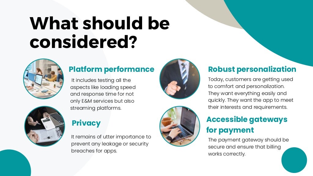 Robust personalization
It remains of utter importance to
prevent any leakage or security
breaches for apps.
What should be
considered?
Platform performance
It includes testing all the
aspects like loading speed
and response time for not
only E&M services but also
streaming platforms.
Accessible gateways
for payment
The payment gateway should be
secure and ensure that billing
works correctly.
Today, customers are getting used
to comfort and personalization.
They want everything easily and
quickly. They want the app to meet
their interests and requirements.
Privacy
 