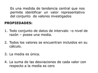 Es una medida de tendencia central que nos
   permite identificar un valor representativo
   del conjunto de valores investigados

PROPIEDADES:

1. Todo conjunto de datos de intervalo –o nivel de
   razón – posee una media.

2. Todos los valores se encuentran incluidos en su
   cálculo.

3. La media es única.

4. La suma de las desviaciones de cada valor con
   respecto a la media es cero
 