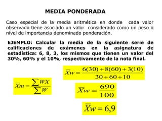 MEDIA PONDERADA
Caso especial de la media aritmética en donde cada valor
observado tiene asociado un valor considerado como un peso o
nivel de importancia denominado ponderación.

EJEMPLO: Calcular la media de la siguiente serie de
calificaciones de exámenes en la asignatura de
estadística: 6, 8, 3, los mismos que tienen un valor del
30%, 60% y el 10%, respectivamente de la nota final.

                               6(30) 8(60) 3(10)
                       Xw
                                   30 60 10
             WX
   Xm                                690
              W              Xw
                                     100

                               Xw       6,9
 