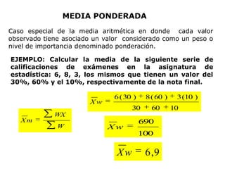 MEDIA PONDERADA
Caso especial de la media aritmética en donde cada valor
observado tiene asociado un valor considerado como un peso o
nivel de importancia denominado ponderación.

EJEMPLO: Calcular la media de la siguiente serie de
calificaciones de exámenes en la asignatura de
estadística: 6, 8, 3, los mismos que tienen un valor del
30%, 60% y el 10%, respectivamente de la nota final.

                               6 ( 30 )    8 ( 60 )    3 (10 )
                       Xw
                                     30      60       10
             WX
   Xm                                     690
              W              Xw
                                          100

                                Xw         6 ,9
 