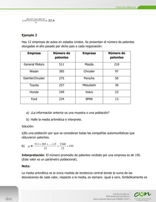 x=                 = 57.4



Ejemplo 2

Hay 12 empresas de autos en estados Unidos. Se presentan el número de patentes
otorgadas el año pasado por dicho pais a cada negociación:

     Empresa             Número de                Empresa      Número de
                          patentes                              patentes

  General Motors             511                   Mazda           210

       Nissan                385                  Chrysler         97

 DaimlerChrysler             275                   Porsche         50

       Toyota                257                  Mitsubishi       36

       Honda                 249                    Volvo          23

        Ford                 234                    BMW            13



     a) ¿La información anterior es una muestra o una población?

     b) Halle la media aritmética e interprete.

Solución:

a)Es una población por que se consideran todas las compañías automovilísticas que
obtuvieron patentes.

            511 385 ... 13    2340
b)      =                            195
                 12            12

Interpretación: El número promedio de patentes recibido por una empresa es de 195.
(Este valor es un parámetro poblacional).

Nota:

La media aritmética es la única medida de tendencia central donde la suma de las
desviaciones de cada valor, respecto a la media, es siempre igual a cero. Simbólicamente es


[Escribir texto]
 