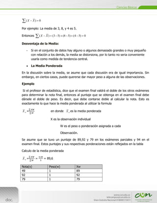 (X     X) 0

Por ejemplo: La media de 3, 8, y 4 es 5.

Entonces           (X    X ) (3 5) (8 5) (4 5) 0

Desventaja de la Media:

    -   Si en el conjunto de datos hay alguno o algunos demasiado grandes o muy pequeño
        con relación a los demás, la media se distorsiona, por lo tanto no seria conveniente
        usarla como medida de tendencia central.

        La Media Ponderada

En la discusión sobre la media, se asume que cada discusión era de igual importancia. Sin
embargo, en ciertos casos, puede quererse dar mayor peso a alguna de las observaciones.

Ejemplo

 Si el profesor de estadística, dice que el examen final valdrá el doble de los otros exámenes
para determinar la nota final, entonces al puntaje que se obtenga en el examen final debe
dársele el doble de peso. Es decir, que debe contarse doble al calcular la nota. Esto es
exactamente lo que hace la media ponderada al utilizar la formula

Xw=                         en donde X w es la media ponderada

                            X es la observación individual

                                     W es el peso o ponderación asignada a cada

                                     Observación.

Se asume que se tuvo un puntaje de 89,92 y 79 en los exámenes parciales y 94 en el
examen final. Estos puntajes y sus respectivas ponderaciones están reflejados en la tabla

Calculo de la media ponderada

Xw=         =           = 89,6

Nota(x)                    Peso(w)              Xw
49                         1                    89
92                         1                    92
79                         1                    79


[Escribir texto]
 