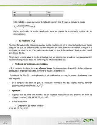 94                   2                  188
                          5                  448


     Este método es igual que sumar la nota del examen final 2 veces al calcular la media

      Xw=                = 89,6

     Media ponderada: la media ponderada toma en cuenta la importancia relativa de las
     observaciones


             La mediana (Me)

También llamada media posicional, porque queda exactamente en la mitad del conjunto de datos,
después de que las observaciones se han colocado en serie ordenada de menor a mayor o lo
contrario. La mitad de las observaciones estará por encima de la mediana y la otra mitad estará
por debajo de ella.

Tiene como ventaja sobre la media aritmética que los valores muy grandes o muy pequeños con
relación al conjunto de datos no tiene ninguna influencia sobre ella.

       Mediana para datos no agrupados.

- Si el conjunto de datos tiene un número impar de observaciones la posición de la mediana es
(después de organizar los datos de menor a mayor o lo contrario):

Posición de la Me=        ; o simplemente el valor del centro, en caso de numero de observaciones
sea pequeño

-   Si el conjunto de datos es par, es necesario promediar los dos valores medios, también
    podemos utilizar la formula : Me=

-   Ejemplo 1

-   Suponga que se toma una muestra de los ingresos mensuales en una empresa en miles de
    dólares (5 meses) US$ 56, 57, 52, 45, y 67.

-   Hallar la mediana.

       Ordenamos de menor a mayor:
US $ 45, 52, 56, 57,67



     [Escribir texto]
 