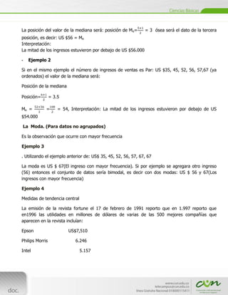 La posición del valor de la mediana será: posición de Me=          = 3 ósea será el dato de la tercera
posición, es decir: US $56 = Me
Interpretación:
La mitad de los ingresos estuvieron por debajo de US $56.000

-   Ejemplo 2

Si en el mismo ejemplo el número de ingresos de ventas es Par: US $35, 45, 52, 56, 57,67 (ya
ordenados) el valor de la mediana será:

Posición de la mediana

Posición=         = 3.5

Me =             =         = 54, Interpretación: La mitad de los ingresos estuvieron por debajo de US
$54.000

La Moda. (Para datos no agrupados)

Es la observación que ocurre con mayor frecuencia

Ejemplo 3

. Utilizando el ejemplo anterior de: US$ 35, 45, 52, 56, 57, 67, 67

La moda es US $ 67(El ingreso con mayor frecuencia). Si por ejemplo se agregara otro ingreso
(56) entonces el conjunto de datos sería bimodal, es decir con dos modas: US $ 56 y 67(Los
ingresos con mayor frecuencia)

Ejemplo 4

Medidas de tendencia central

La emisión de la revista fortune el 17 de febrero de 1991 reporto que en 1.997 reporto que
en1996 las utilidades en millones de dólares de varias de las 500 mejores compañías que
aparecen en la revista incluían:

Epson                           US$7,510

Philips Morris                     6.246

Intel                                5.157




        [Escribir texto]
 