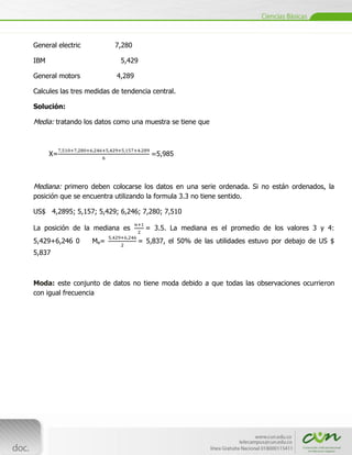 General electric               7,280

IBM                             5,429

General motors                 4,289

Calcules las tres medidas de tendencia central.

Solución:

Media: tratando los datos como una muestra se tiene que



      X=                                    5,985



Mediana: primero deben colocarse los datos en una serie ordenada. Si no están ordenados, la
posición que se encuentra utilizando la formula 3.3 no tiene sentido.

US$ 4,2895; 5,157; 5,429; 6,246; 7,280; 7,510

La posición de la mediana es             = 3.5. La mediana es el promedio de los valores 3 y 4:
5,429+6,246 0            Me=           = 5,837, el 50% de las utilidades estuvo por debajo de US $
5,837



Moda: este conjunto de datos no tiene moda debido a que todas las observaciones ocurrieron
con igual frecuencia




      [Escribir texto]
 