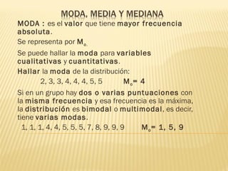 MODA : es el valor que tiene mayor frecuencia
absoluta.
Se representa por M o.
Se puede hallar la moda para variables
cualitativas y cuantitativas.
Hallar la moda de la distribución:
         2, 3, 3, 4, 4, 4, 5, 5        M o= 4
Si en un grupo hay dos o varias puntuaciones  con
la misma frecuencia  y esa frecuencia es la máxima,
la distribución es bimodal o multimodal, es decir,
tiene varias modas.
  1, 1, 1, 4, 4, 5, 5, 5, 7, 8, 9, 9, 9     M o = 1, 5, 9
 