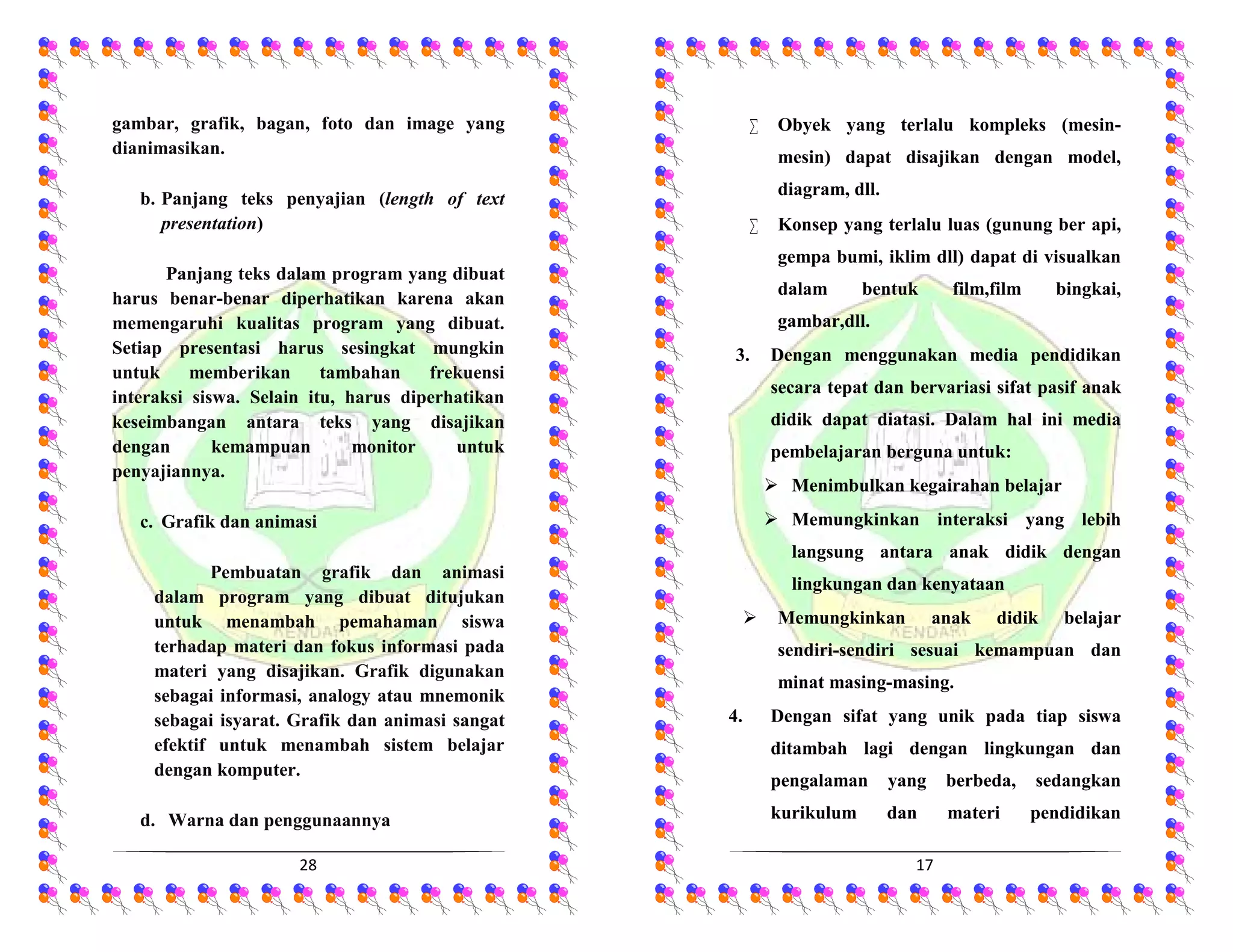 28
gambar, grafik, bagan, foto dan image yang
dianimasikan.
b. Panjang teks penyajian (length of text
presentation)
Panjang teks dalam program yang dibuat
harus benar-benar diperhatikan karena akan
memengaruhi kualitas program yang dibuat.
Setiap presentasi harus sesingkat mungkin
untuk memberikan tambahan frekuensi
interaksi siswa. Selain itu, harus diperhatikan
keseimbangan antara teks yang disajikan
dengan kemampuan monitor untuk
penyajiannya.
c. Grafik dan animasi
Pembuatan grafik dan animasi
dalam program yang dibuat ditujukan
untuk menambah pemahaman siswa
terhadap materi dan fokus informasi pada
materi yang disajikan. Grafik digunakan
sebagai informasi, analogy atau mnemonik
sebagai isyarat. Grafik dan animasi sangat
efektif untuk menambah sistem belajar
dengan komputer.
d. Warna dan penggunaannya
17
 Obyek yang terlalu kompleks (mesin-
mesin) dapat disajikan dengan model,
diagram, dll.
 Konsep yang terlalu luas (gunung ber api,
gempa bumi, iklim dll) dapat di visualkan
dalam bentuk film,film bingkai,
gambar,dll.
3. Dengan menggunakan media pendidikan
secara tepat dan bervariasi sifat pasif anak
didik dapat diatasi. Dalam hal ini media
pembelajaran berguna untuk:
 Menimbulkan kegairahan belajar
 Memungkinkan interaksi yang lebih
langsung antara anak didik dengan
lingkungan dan kenyataan
 Memungkinkan anak didik belajar
sendiri-sendiri sesuai kemampuan dan
minat masing-masing.
4. Dengan sifat yang unik pada tiap siswa
ditambah lagi dengan lingkungan dan
pengalaman yang berbeda, sedangkan
kurikulum dan materi pendidikan
 