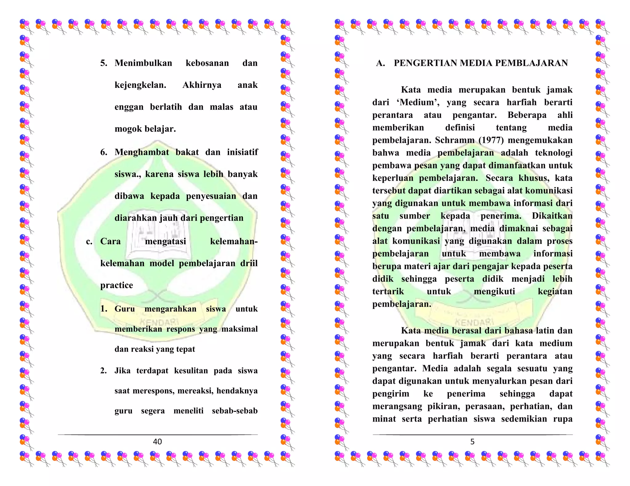 40
5. Menimbulkan kebosanan dan
kejengkelan. Akhirnya anak
enggan berlatih dan malas atau
mogok belajar.
6. Menghambat bakat dan inisiatif
siswa., karena siswa lebih banyak
dibawa kepada penyesuaian dan
diarahkan jauh dari pengertian
c. Cara mengatasi kelemahan-
kelemahan model pembelajaran driil
practice
1. Guru mengarahkan siswa untuk
memberikan respons yang maksimal
dan reaksi yang tepat
2. Jika terdapat kesulitan pada siswa
saat merespons, mereaksi, hendaknya
guru segera meneliti sebab-sebab
5
A. PENGERTIAN MEDIA PEMBLAJARAN
Kata media merupakan bentuk jamak
dari ‘Medium’, yang secara harfiah berarti
perantara atau pengantar. Beberapa ahli
memberikan definisi tentang media
pembelajaran. Schramm (1977) mengemukakan
bahwa media pembelajaran adalah teknologi
pembawa pesan yang dapat dimanfaatkan untuk
keperluan pembelajaran. Secara khusus, kata
tersebut dapat diartikan sebagai alat komunikasi
yang digunakan untuk membawa informasi dari
satu sumber kepada penerima. Dikaitkan
dengan pembelajaran, media dimaknai sebagai
alat komunikasi yang digunakan dalam proses
pembelajaran untuk membawa informasi
berupa materi ajar dari pengajar kepada peserta
didik sehingga peserta didik menjadi lebih
tertarik untuk mengikuti kegiatan
pembelajaran.
Kata media berasal dari bahasa latin dan
merupakan bentuk jamak dari kata medium
yang secara harfiah berarti perantara atau
pengantar. Media adalah segala sesuatu yang
dapat digunakan untuk menyalurkan pesan dari
pengirim ke penerima sehingga dapat
merangsang pikiran, perasaan, perhatian, dan
minat serta perhatian siswa sedemikian rupa
 