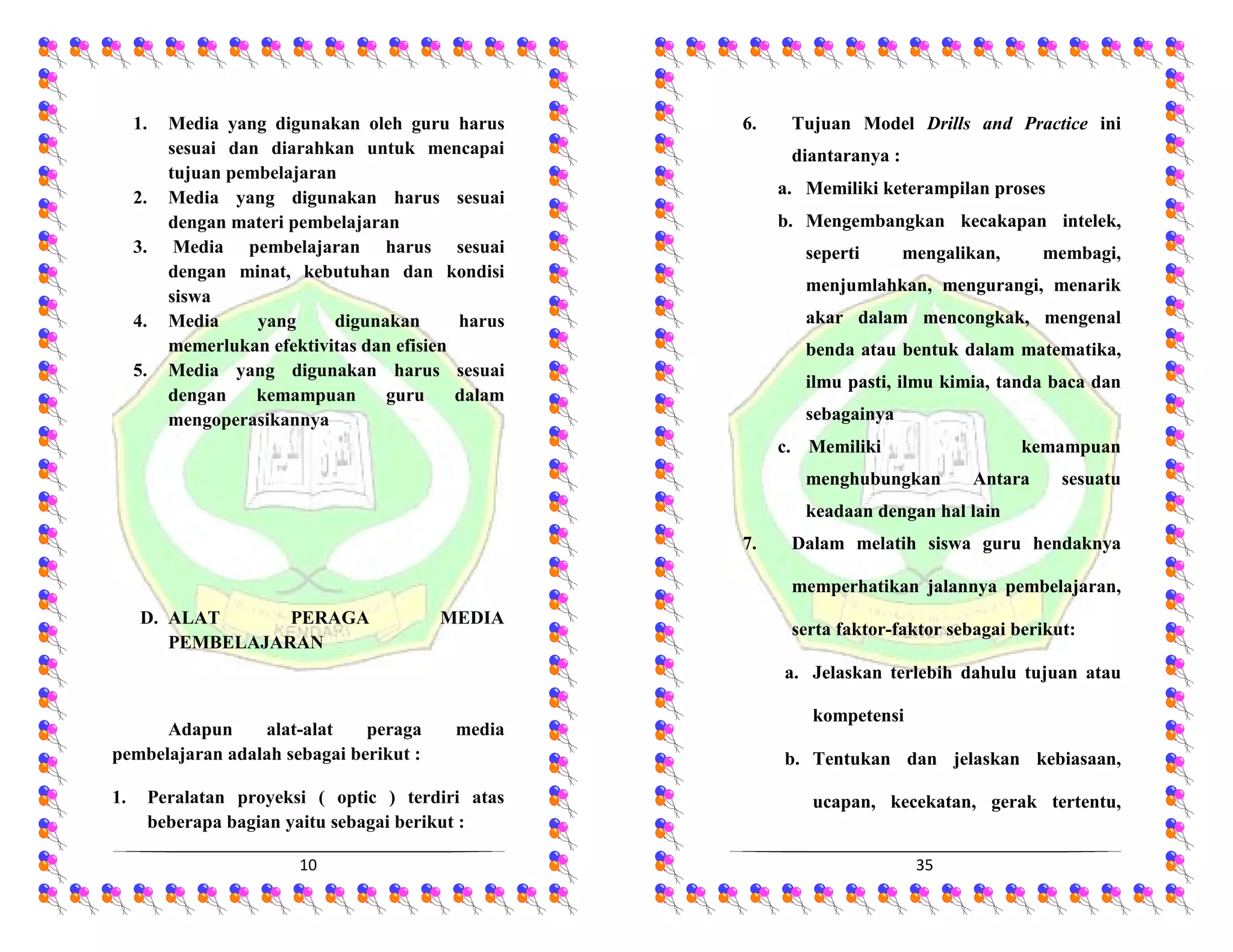 10
1. Media yang digunakan oleh guru harus
sesuai dan diarahkan untuk mencapai
tujuan pembelajaran
2. Media yang digunakan harus sesuai
dengan materi pembelajaran
3. Media pembelajaran harus sesuai
dengan minat, kebutuhan dan kondisi
siswa
4. Media yang digunakan harus
memerlukan efektivitas dan efisien
5. Media yang digunakan harus sesuai
dengan kemampuan guru dalam
mengoperasikannya
D. ALAT PERAGA MEDIA
PEMBELAJARAN
Adapun alat-alat peraga media
pembelajaran adalah sebagai berikut :
1. Peralatan proyeksi ( optic ) terdiri atas
beberapa bagian yaitu sebagai berikut :
35
6. Tujuan Model Drills and Practice ini
diantaranya :
a. Memiliki keterampilan proses
b. Mengembangkan kecakapan intelek,
seperti mengalikan, membagi,
menjumlahkan, mengurangi, menarik
akar dalam mencongkak, mengenal
benda atau bentuk dalam matematika,
ilmu pasti, ilmu kimia, tanda baca dan
sebagainya
c. Memiliki kemampuan
menghubungkan Antara sesuatu
keadaan dengan hal lain
7. Dalam melatih siswa guru hendaknya
memperhatikan jalannya pembelajaran,
serta faktor-faktor sebagai berikut:
a. Jelaskan terlebih dahulu tujuan atau
kompetensi
b. Tentukan dan jelaskan kebiasaan,
ucapan, kecekatan, gerak tertentu,
 